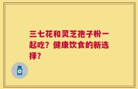 三七花和灵芝孢子粉一起吃？健康饮食的新选择？