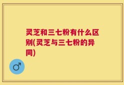 灵芝和三七粉有什么区别(灵芝与三七粉的异同)