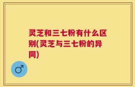 灵芝和三七粉有什么区别(灵芝与三七粉的异同)