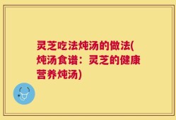 灵芝吃法炖汤的做法(炖汤食谱：灵芝的健康营养炖汤)
