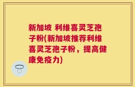 新加坡 利维喜灵芝孢子粉(新加坡推荐利维喜灵芝孢子粉，提高健康免疫力)