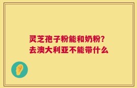 灵芝孢子粉能和奶粉？去澳大利亚不能带什么