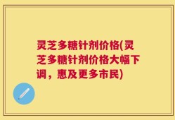 灵芝多糖针剂价格(灵芝多糖针剂价格大幅下调，惠及更多市民)