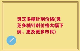 灵芝多糖针剂价格(灵芝多糖针剂价格大幅下调，惠及更多市民)