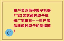生产灵芝菌种袋子机器厂家(灵芝菌种袋子机器厂家推荐——生产高品质菌种袋子的制造商)