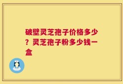 破壁灵芝孢子价格多少？灵芝孢子粉多少钱一盒