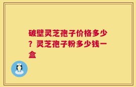 破壁灵芝孢子价格多少？灵芝孢子粉多少钱一盒