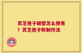 灵芝孢子破壁怎么使用？灵芝孢子粉制作法