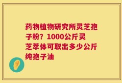药物植物研究所灵芝孢子粉？1000公斤灵芝萃体可取出多少公斤纯孢子油