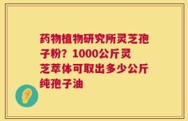 药物植物研究所灵芝孢子粉？1000公斤灵芝萃体可取出多少公斤纯孢子油