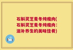 石斛灵芝麦冬炖瘦肉(石斛灵芝麦冬炖瘦肉：滋补养生的美味佳肴)