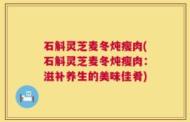 石斛灵芝麦冬炖瘦肉(石斛灵芝麦冬炖瘦肉：滋补养生的美味佳肴)
