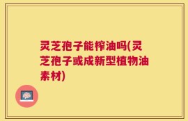 灵芝孢子能榨油吗(灵芝孢子或成新型植物油素材)