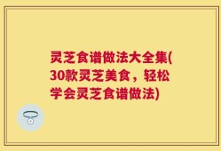 灵芝食谱做法大全集(30款灵芝美食，轻松学会灵芝食谱做法)