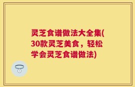 灵芝食谱做法大全集(30款灵芝美食，轻松学会灵芝食谱做法)