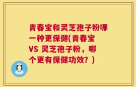 青春宝和灵芝孢子粉哪一种更保健(青春宝 VS 灵芝孢子粉，哪个更有保健功效？)