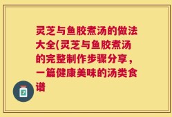 灵芝与鱼胶煮汤的做法大全(灵芝与鱼胶煮汤的完整制作步骤分享，一篇健康美味的汤类食谱