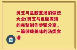 灵芝与鱼胶煮汤的做法大全(灵芝与鱼胶煮汤的完整制作步骤分享，一篇健康美味的汤类食谱