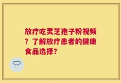 放疗吃灵芝孢子粉视频？了解放疗患者的健康食品选择？