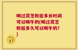 喝过灵芝粉后多长时间可以喝牛奶(喝过灵芝粉后多久可以喝牛奶？)
