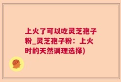 上火了可以吃灵芝孢子粉_灵芝孢子粉：上火时的天然调理选择)