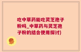 吃中草药能吃灵芝孢子粉吗_中草药与灵芝孢子粉的结合使用探讨)