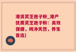 港货灵芝孢子粉_港产优质灵芝孢子粉：高效保健，纯净天然，养生首选)