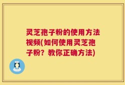 灵芝孢子粉的使用方法视频(如何使用灵芝孢子粉？教你正确方法)