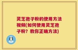 灵芝孢子粉的使用方法视频(如何使用灵芝孢子粉？教你正确方法)