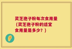 灵芝孢子粉每次食用量 (灵芝孢子粉的适宜食用量是多少？)