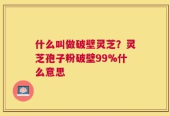 什么叫做破壁灵芝？灵芝孢子粉破壁99%什么意思