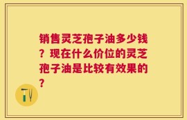 销售灵芝孢子油多少钱？现在什么价位的灵芝孢子油是比较有效果的？