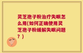 灵芝孢子粉治疗失眠怎么用(如何正确使用灵芝孢子粉缓解失眠问题？)