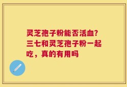 灵芝孢子粉能否活血？三七和灵芝孢子粉一起吃，真的有用吗