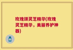 玫瑰颂灵芝精华(玫瑰灵芝精华，美丽养护神器)