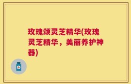 玫瑰颂灵芝精华(玫瑰灵芝精华，美丽养护神器)