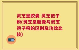 灵芝皇胶囊 灵芝孢子粉(灵芝皇胶囊与灵芝孢子粉的区别及功效比较)