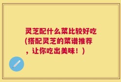 灵芝配什么菜比较好吃(搭配灵芝的菜谱推荐，让你吃出美味！)