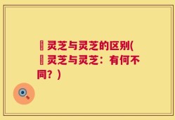 苆灵芝与灵芝的区别(苆灵芝与灵芝：有何不同？)