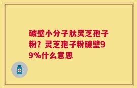 破壁小分子肽灵芝孢子粉？灵芝孢子粉破壁99%什么意思