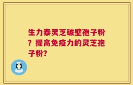 生力泰灵芝破壁孢子粉？提高免疫力的灵芝孢子粉？