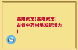 鑫隆灵芝(鑫隆灵芝：古老中药材焕发新活力)