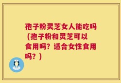 孢子粉灵芝女人能吃吗 (孢子粉和灵芝可以食用吗？适合女性食用吗？)