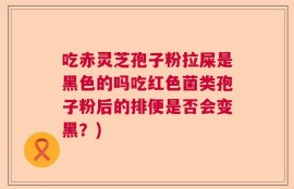 吃赤灵芝孢子粉拉屎是黑色的吗吃红色菌类孢子粉后的排便是否会变黑？)