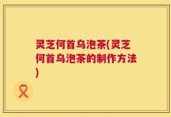灵芝何首乌泡茶(灵芝何首乌泡茶的制作方法)