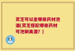 灵芝可以坐哪些药材泡酒(灵芝搭配哪些药材可泡制美酒？)