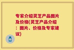 专家介绍灵芝产品图片及价格(灵芝产品介绍：图片、价格及专家建议)
