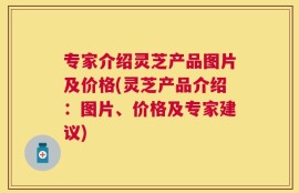 专家介绍灵芝产品图片及价格(灵芝产品介绍：图片、价格及专家建议)