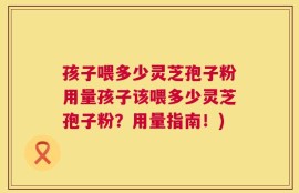 孩子喂多少灵芝孢子粉用量孩子该喂多少灵芝孢子粉？用量指南！)