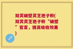 双灵破壁灵芝孢子粉(双灵灵芝孢子粉“破壁”官宣，提高吸收效果)